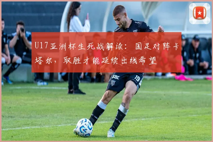 U17亚洲杯生死战解读：国足对阵卡塔尔，取胜才能延续出线希望