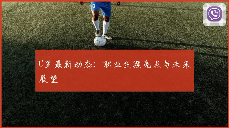 C罗最新动态:职业生涯亮点与未来展望