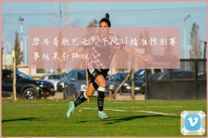 摩洛哥胜巴西？千问AI精准预测赛事结果引热议