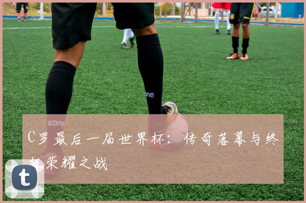 C罗最后一届世界杯：传奇落幕与终极荣耀之战