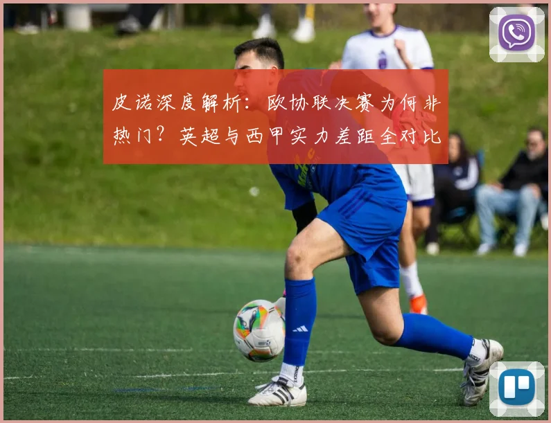 皮诺深度解析：欧协联决赛为何非热门？英超与西甲实力差距全对比