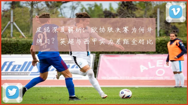 皮诺深度解析：欧协联决赛为何非热门？英超与西甲实力差距全对比