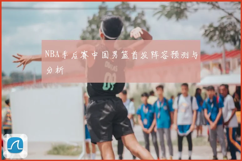 NBA季后赛中国男篮首发阵容预测与分析