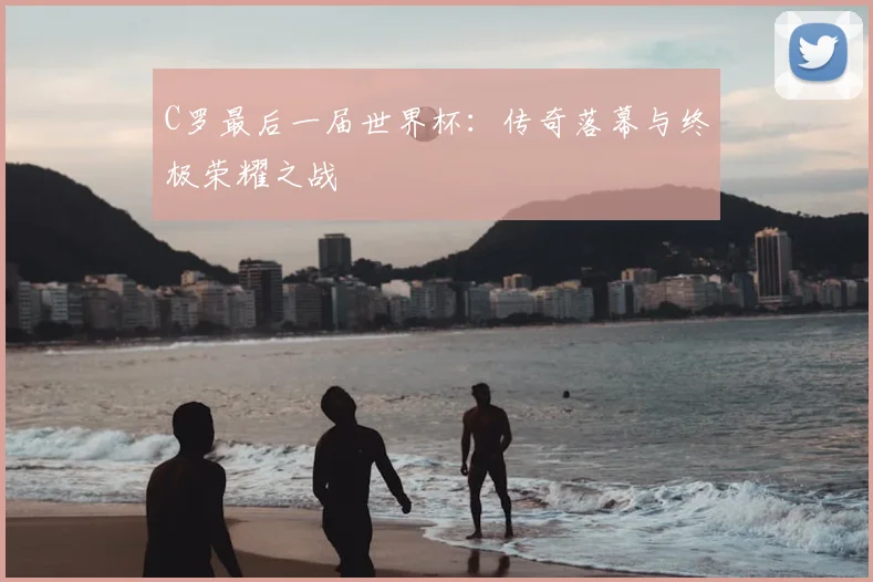 C罗最后一届世界杯:传奇落幕与终极荣耀之战