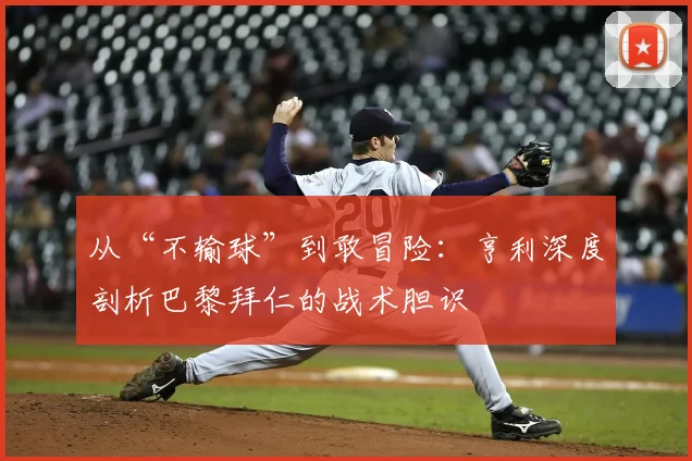 从“不输球”到敢冒险:亨利深度剖析巴黎拜仁的战术胆识
