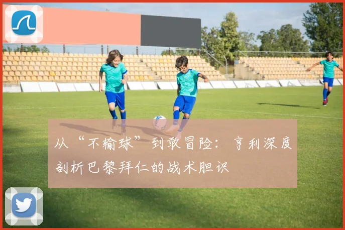 从“不输球”到敢冒险：亨利深度剖析巴黎拜仁的战术胆识